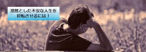 漠然とした不安な人生を好転させるには!