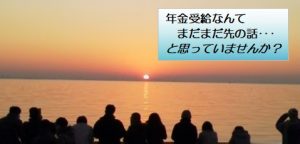 年金受給なんてまだまだ先の話・・・と思っていませんか?
